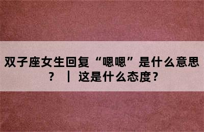 双子座女生回复“嗯嗯”是什么意思？ ｜ 这是什么态度？